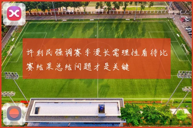 许利民强调赛季漫长需理性看待比赛结果总结问题才是关键