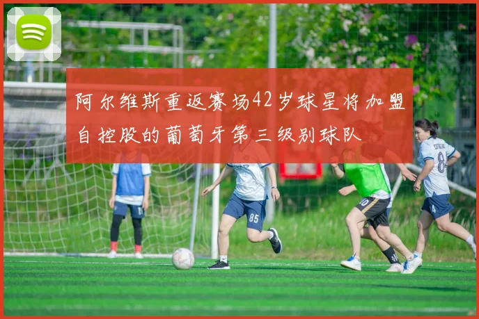 阿尔维斯重返赛场42岁球星将加盟自控股的葡萄牙第三级别球队