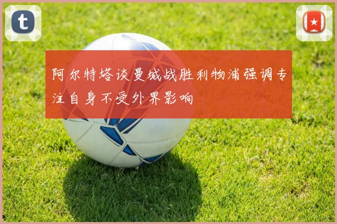 阿尔特塔谈曼城战胜利物浦强调专注自身不受外界影响