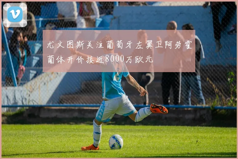 尤文图斯关注葡萄牙左翼卫阿劳霍葡体开价接近8000万欧元