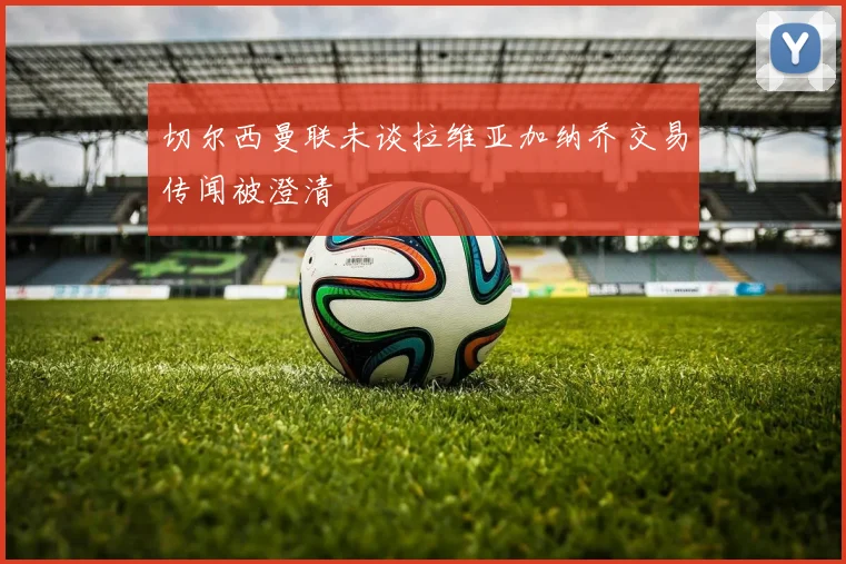 切尔西曼联未谈拉维亚加纳乔交易传闻被澄清