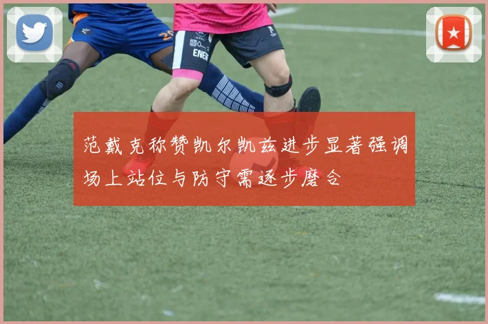 范戴克称赞凯尔凯兹进步显著强调场上站位与防守需逐步磨合