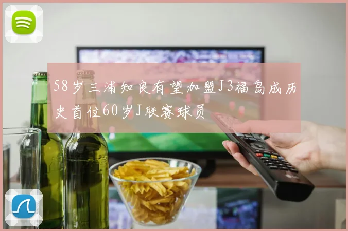 58岁三浦知良有望加盟J3福岛成历史首位60岁J联赛球员
