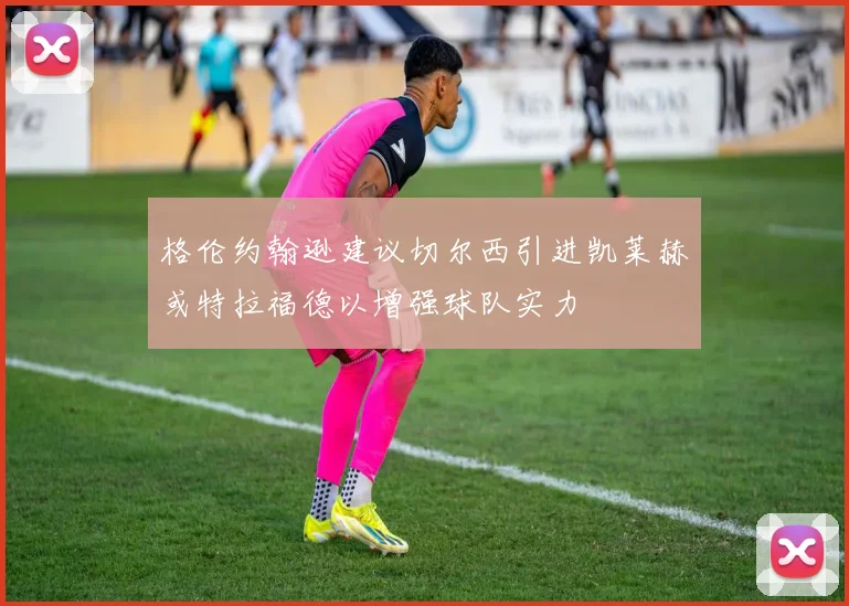 格伦约翰逊建议切尔西引进凯莱赫或特拉福德以增强球队实力