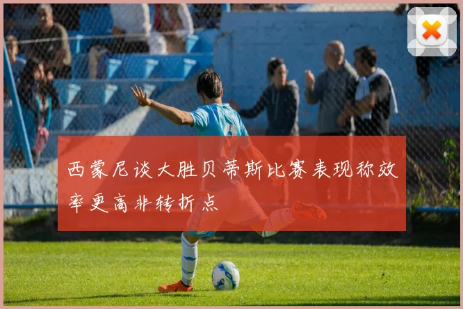 西蒙尼谈大胜贝蒂斯比赛表现称效率更高非转折点