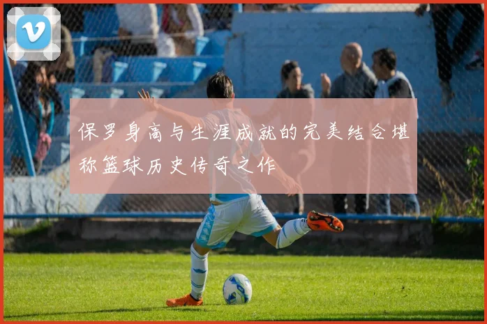 保罗身高与生涯成就的完美结合堪称篮球历史传奇之作