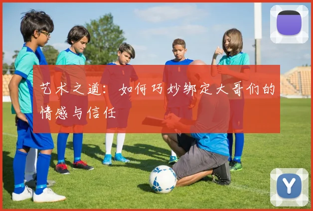 艺术之道：如何巧妙绑定大哥们的情感与信任