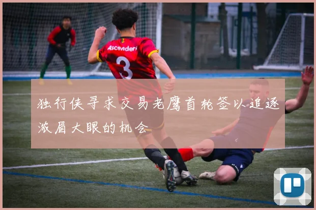 独行侠寻求交易老鹰首轮签以追逐浓眉大眼的机会